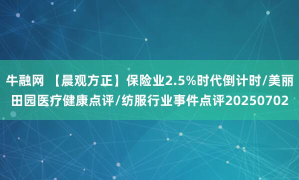 牛融网 【晨观方正】保险业2.5%时代倒计时/美丽田园医疗健康点评/纺服行业事件点评20250702