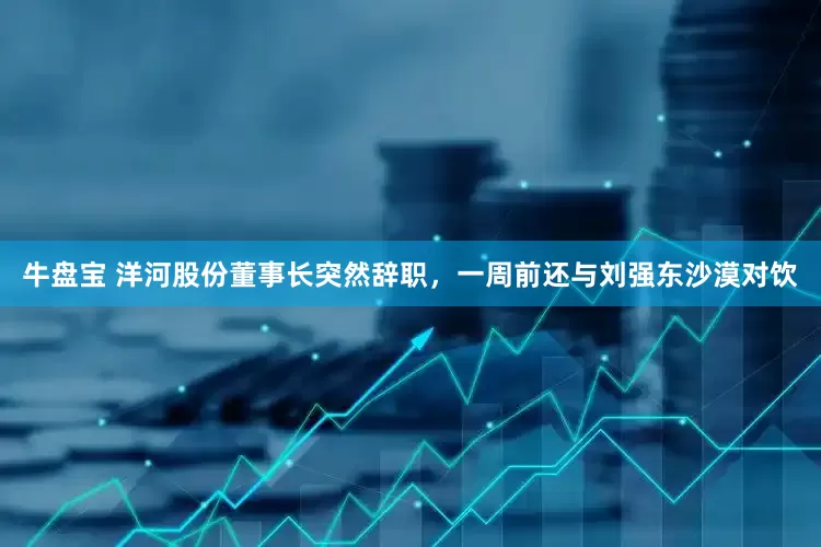牛盘宝 洋河股份董事长突然辞职，一周前还与刘强东沙漠对饮