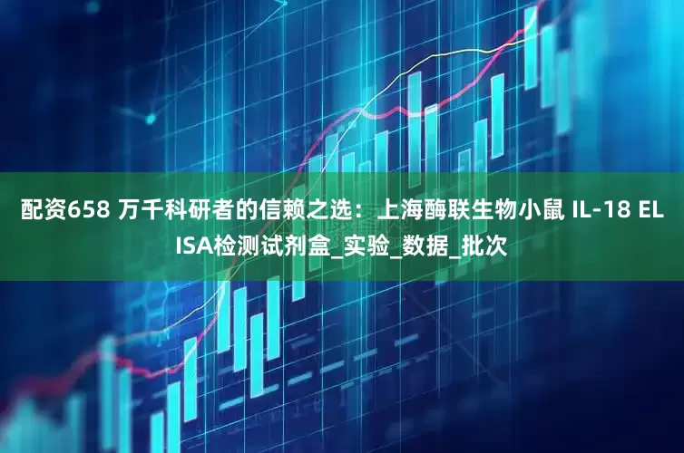 配资658 万千科研者的信赖之选：上海酶联生物小鼠 IL-18 ELISA检测试剂盒_实验_数据_批次