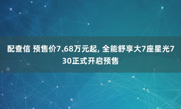 配查信 预售价7.68万元起, 全能舒享大7座星光730正式开启预售
