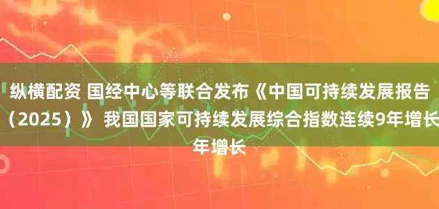 纵横配资 国经中心等联合发布《中国可持续发展报告（2025）》 我国国家可持续发展综合指数连续9年增长