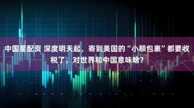 中国星配资 深度明天起，寄到美国的“小额包裹”都要收税了，对世界和中国意味啥？