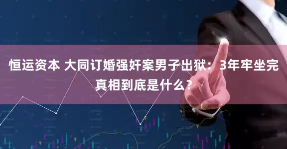 恒运资本 大同订婚强奸案男子出狱：3年牢坐完真相到底是什么？